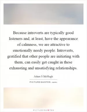 Because introverts are typically good listeners and, at least, have the appearance of calmness, we are attractive to emotionally needy people. Introverts, gratified that other people are initiating with them, can easily get caught in these exhausting and unsatisfying relationships Picture Quote #1