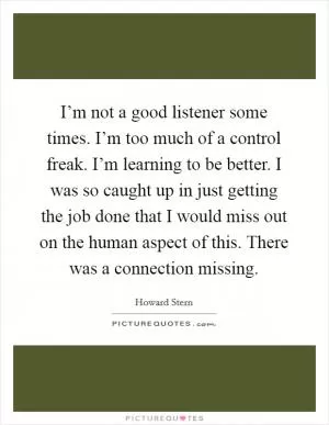 I’m not a good listener some times. I’m too much of a control freak. I’m learning to be better. I was so caught up in just getting the job done that I would miss out on the human aspect of this. There was a connection missing Picture Quote #1