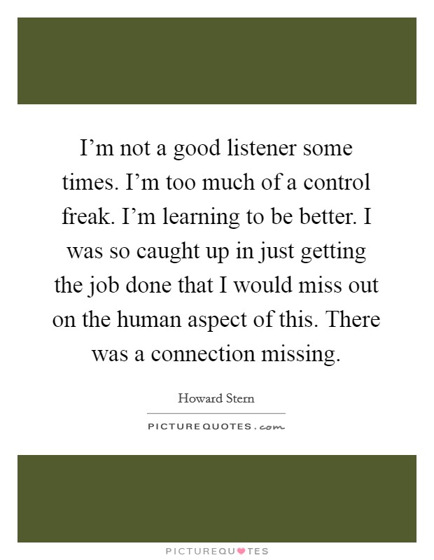 I'm not a good listener some times. I'm too much of a control freak. I'm learning to be better. I was so caught up in just getting the job done that I would miss out on the human aspect of this. There was a connection missing. Picture Quote #1