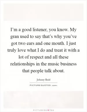 I’m a good listener, you know. My gran used to say that’s why you’ve got two ears and one mouth. I just truly love what I do and treat it with a lot of respect and all these relationships in the music business that people talk about Picture Quote #1