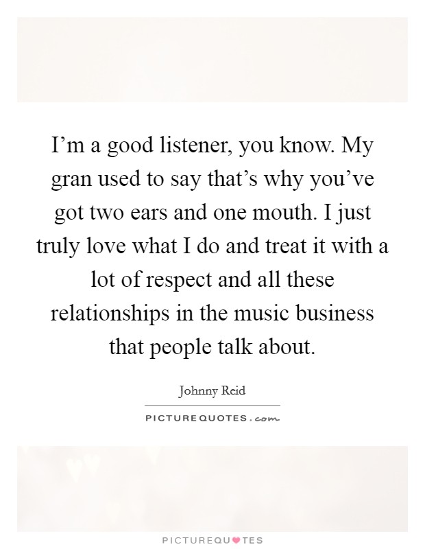 I'm a good listener, you know. My gran used to say that's why you've got two ears and one mouth. I just truly love what I do and treat it with a lot of respect and all these relationships in the music business that people talk about. Picture Quote #1