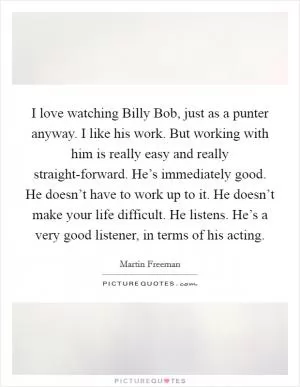 I love watching Billy Bob, just as a punter anyway. I like his work. But working with him is really easy and really straight-forward. He’s immediately good. He doesn’t have to work up to it. He doesn’t make your life difficult. He listens. He’s a very good listener, in terms of his acting Picture Quote #1
