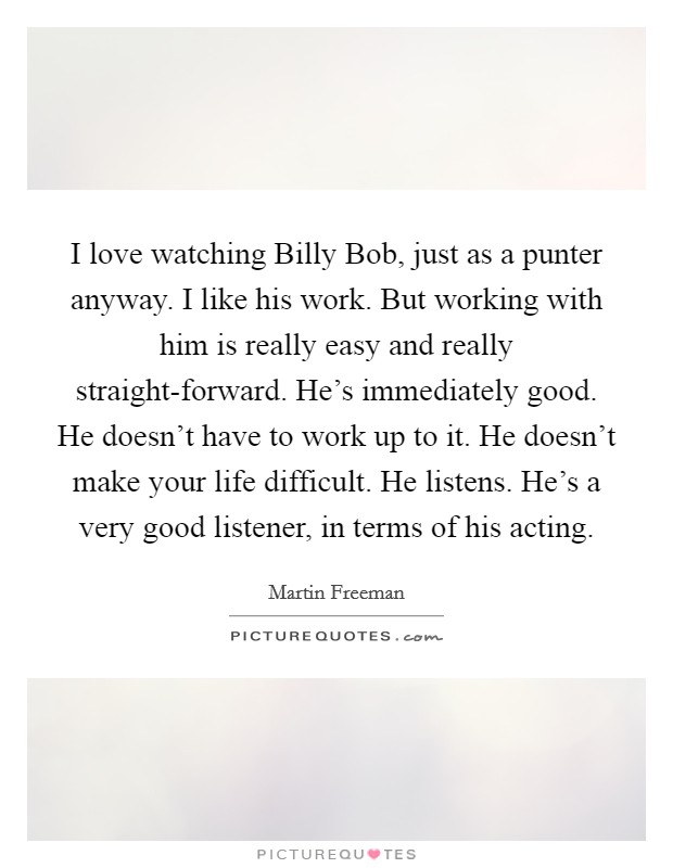 I love watching Billy Bob, just as a punter anyway. I like his work. But working with him is really easy and really straight-forward. He's immediately good. He doesn't have to work up to it. He doesn't make your life difficult. He listens. He's a very good listener, in terms of his acting. Picture Quote #1