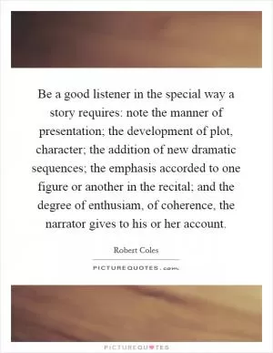 Be a good listener in the special way a story requires: note the manner of presentation; the development of plot, character; the addition of new dramatic sequences; the emphasis accorded to one figure or another in the recital; and the degree of enthusiam, of coherence, the narrator gives to his or her account Picture Quote #1