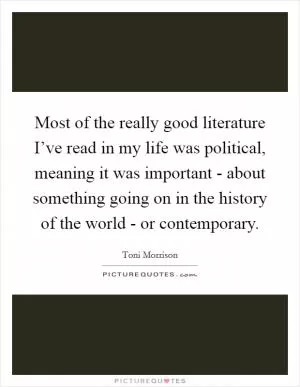 Most of the really good literature I’ve read in my life was political, meaning it was important - about something going on in the history of the world - or contemporary Picture Quote #1