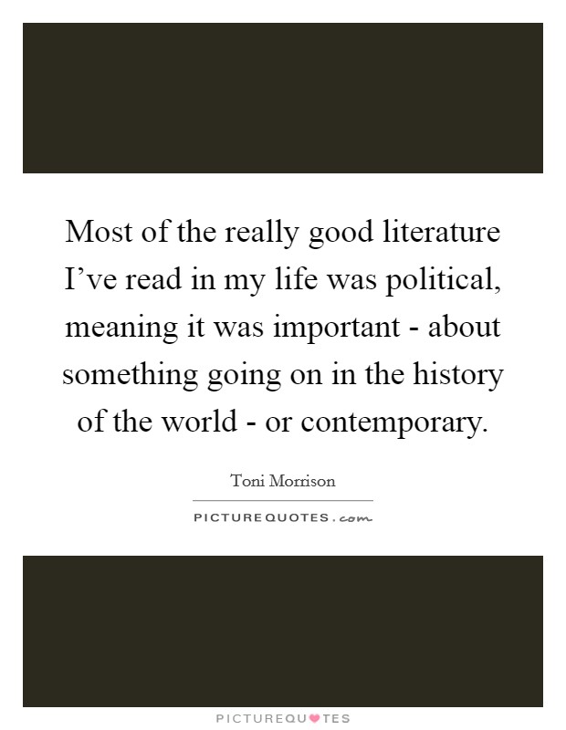 Most of the really good literature I've read in my life was political, meaning it was important - about something going on in the history of the world - or contemporary. Picture Quote #1