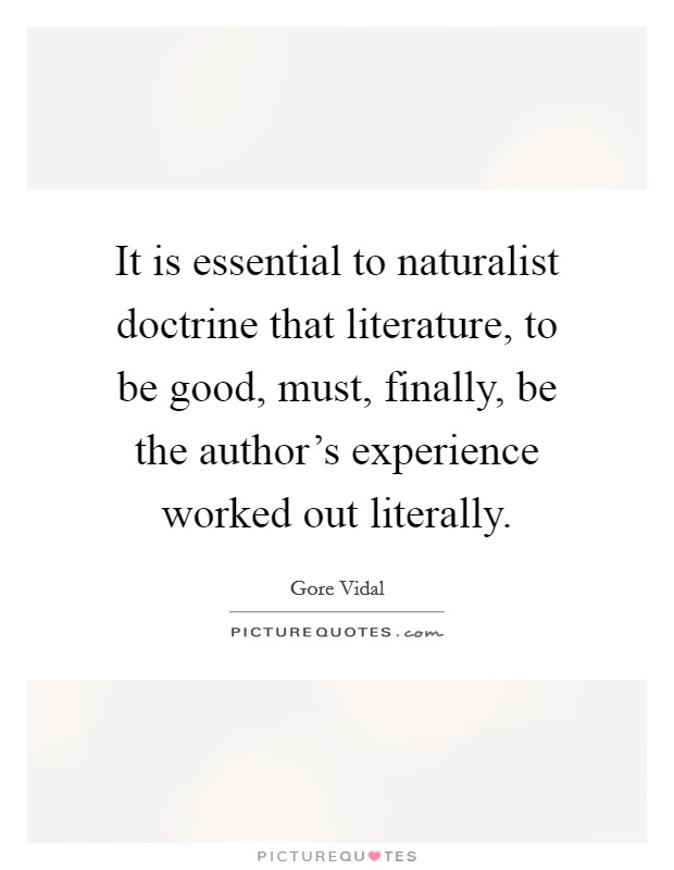 It is essential to naturalist doctrine that literature, to be good, must, finally, be the author's experience worked out literally. Picture Quote #1