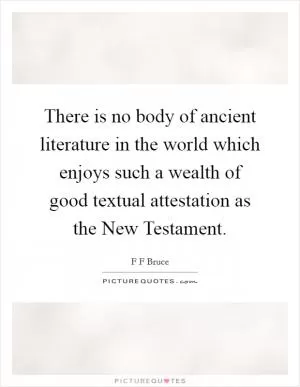 There is no body of ancient literature in the world which enjoys such a wealth of good textual attestation as the New Testament Picture Quote #1