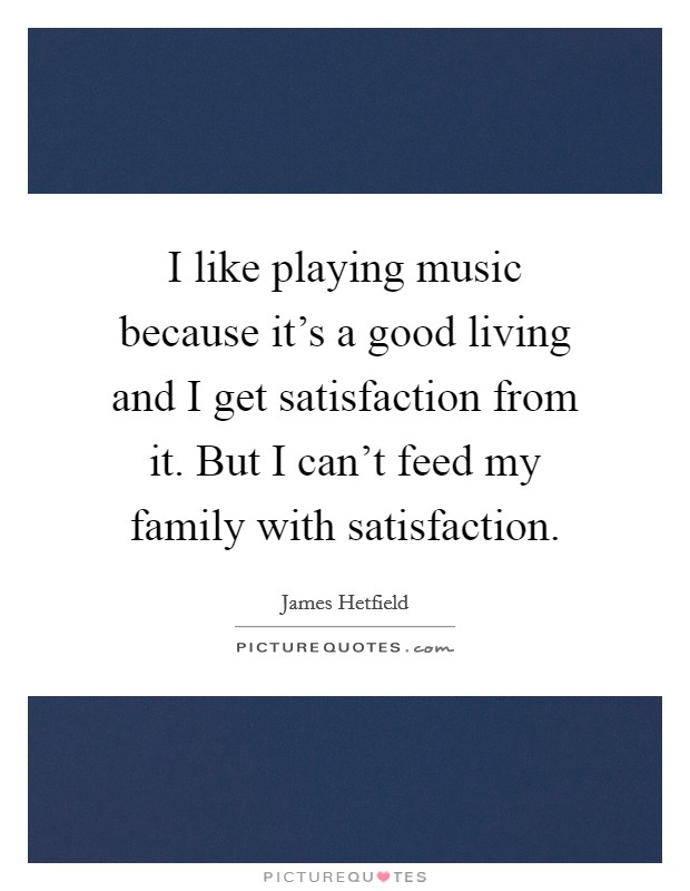 I like playing music because it's a good living and I get satisfaction from it. But I can't feed my family with satisfaction. Picture Quote #1
