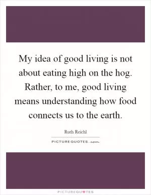 My idea of good living is not about eating high on the hog. Rather, to me, good living means understanding how food connects us to the earth Picture Quote #1