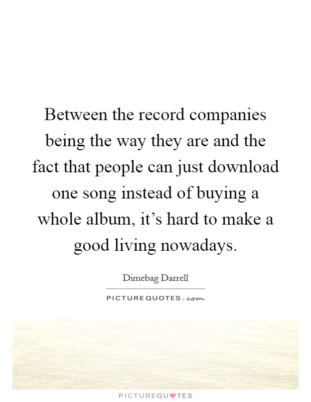 Between the record companies being the way they are and the fact that people can just download one song instead of buying a whole album, it's hard to make a good living nowadays. Picture Quote #1
