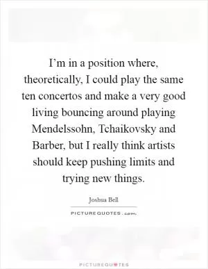 I’m in a position where, theoretically, I could play the same ten concertos and make a very good living bouncing around playing Mendelssohn, Tchaikovsky and Barber, but I really think artists should keep pushing limits and trying new things Picture Quote #1