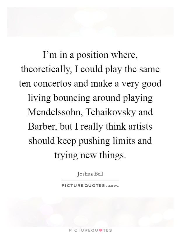 I'm in a position where, theoretically, I could play the same ten concertos and make a very good living bouncing around playing Mendelssohn, Tchaikovsky and Barber, but I really think artists should keep pushing limits and trying new things. Picture Quote #1