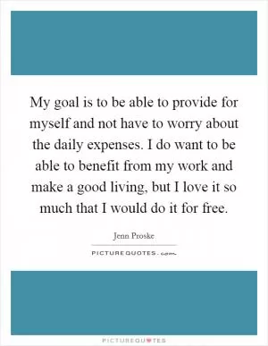 My goal is to be able to provide for myself and not have to worry about the daily expenses. I do want to be able to benefit from my work and make a good living, but I love it so much that I would do it for free Picture Quote #1