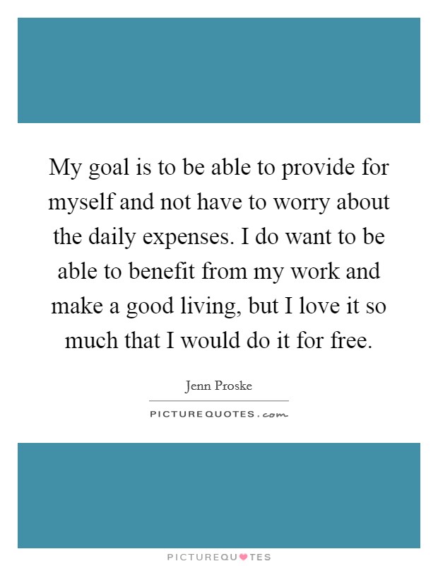 My goal is to be able to provide for myself and not have to worry about the daily expenses. I do want to be able to benefit from my work and make a good living, but I love it so much that I would do it for free. Picture Quote #1