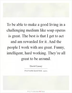 To be able to make a good living in a challenging medium like soap operas is great. The best is that I get to act and am rewarded for it. And the people I work with are great. Funny, intelligent, hard working. They’re all great to be around Picture Quote #1