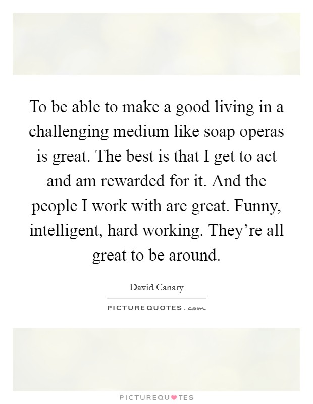To be able to make a good living in a challenging medium like soap operas is great. The best is that I get to act and am rewarded for it. And the people I work with are great. Funny, intelligent, hard working. They're all great to be around. Picture Quote #1