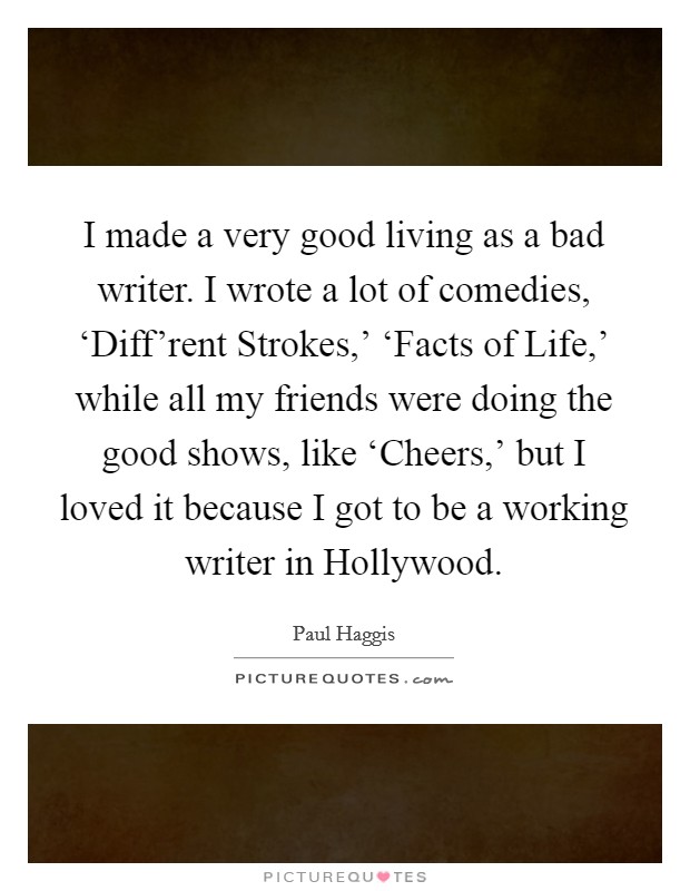I made a very good living as a bad writer. I wrote a lot of comedies, ‘Diff'rent Strokes,' ‘Facts of Life,' while all my friends were doing the good shows, like ‘Cheers,' but I loved it because I got to be a working writer in Hollywood. Picture Quote #1