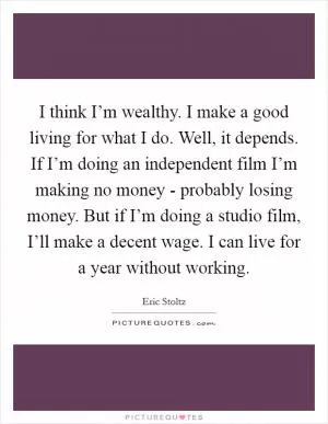 I think I’m wealthy. I make a good living for what I do. Well, it depends. If I’m doing an independent film I’m making no money - probably losing money. But if I’m doing a studio film, I’ll make a decent wage. I can live for a year without working Picture Quote #1