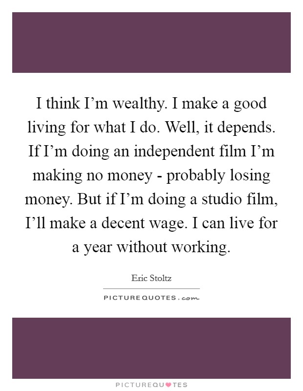 I think I'm wealthy. I make a good living for what I do. Well, it depends. If I'm doing an independent film I'm making no money - probably losing money. But if I'm doing a studio film, I'll make a decent wage. I can live for a year without working. Picture Quote #1