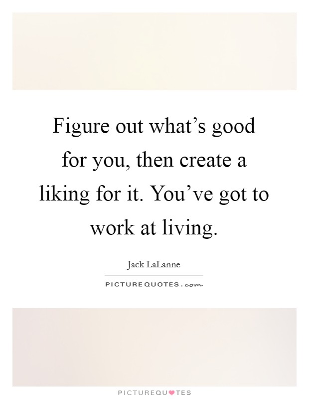 Figure out what's good for you, then create a liking for it. You've got to work at living. Picture Quote #1