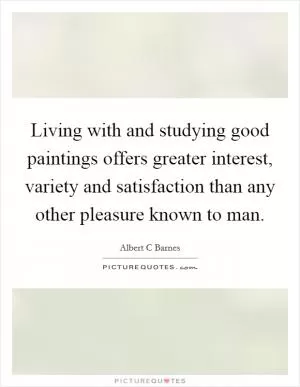 Living with and studying good paintings offers greater interest, variety and satisfaction than any other pleasure known to man Picture Quote #1