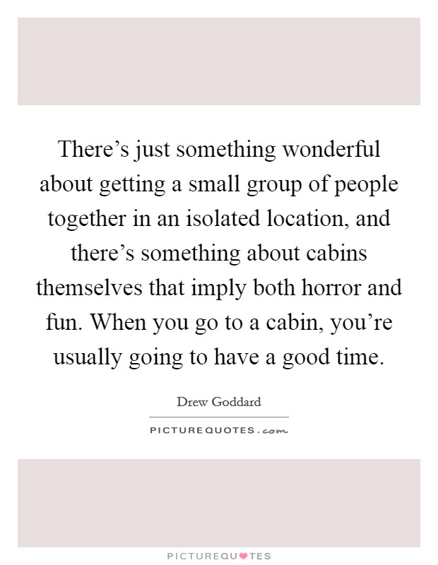 There's just something wonderful about getting a small group of people together in an isolated location, and there's something about cabins themselves that imply both horror and fun. When you go to a cabin, you're usually going to have a good time. Picture Quote #1