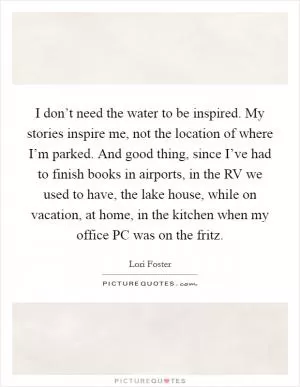 I don’t need the water to be inspired. My stories inspire me, not the location of where I’m parked. And good thing, since I’ve had to finish books in airports, in the RV we used to have, the lake house, while on vacation, at home, in the kitchen when my office PC was on the fritz Picture Quote #1