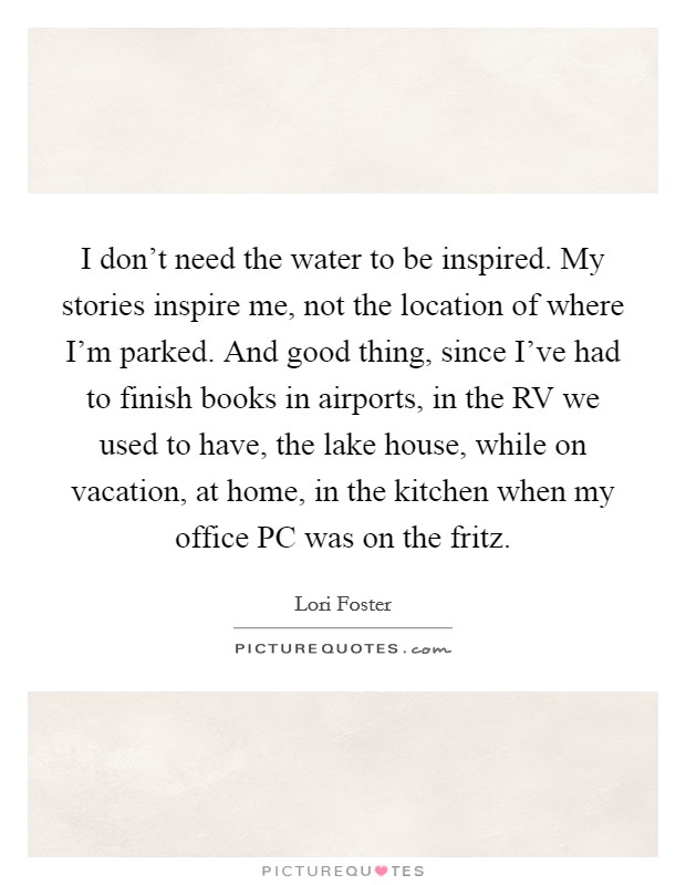 I don't need the water to be inspired. My stories inspire me, not the location of where I'm parked. And good thing, since I've had to finish books in airports, in the RV we used to have, the lake house, while on vacation, at home, in the kitchen when my office PC was on the fritz. Picture Quote #1