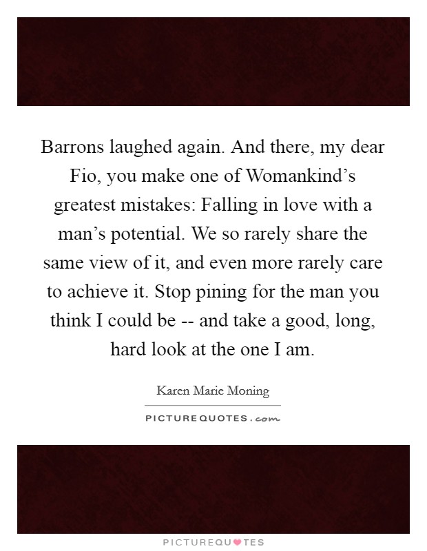 Barrons laughed again. And there, my dear Fio, you make one of Womankind's greatest mistakes: Falling in love with a man's potential. We so rarely share the same view of it, and even more rarely care to achieve it. Stop pining for the man you think I could be -- and take a good, long, hard look at the one I am. Picture Quote #1