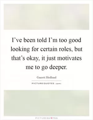 I’ve been told I’m too good looking for certain roles, but that’s okay, it just motivates me to go deeper Picture Quote #1