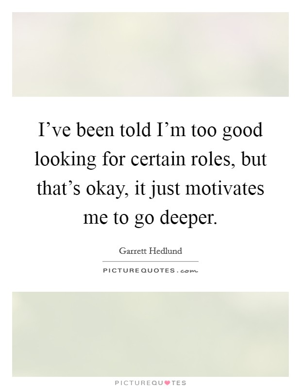 I've been told I'm too good looking for certain roles, but that's okay, it just motivates me to go deeper. Picture Quote #1
