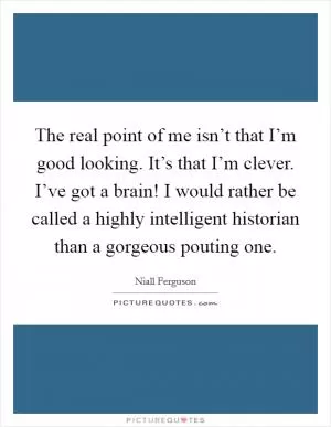 The real point of me isn’t that I’m good looking. It’s that I’m clever. I’ve got a brain! I would rather be called a highly intelligent historian than a gorgeous pouting one Picture Quote #1