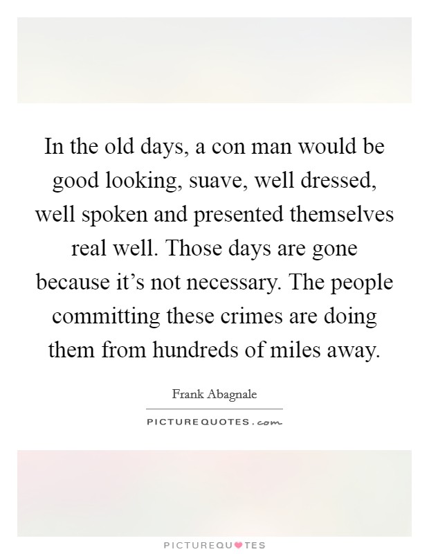 In the old days, a con man would be good looking, suave, well dressed, well spoken and presented themselves real well. Those days are gone because it's not necessary. The people committing these crimes are doing them from hundreds of miles away. Picture Quote #1