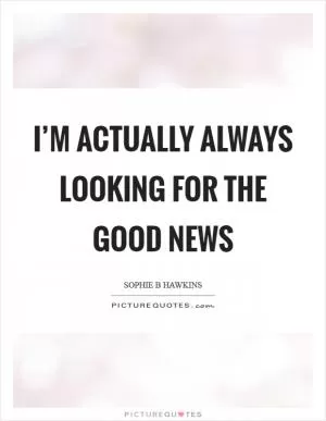 I’m actually always looking for the good news Picture Quote #1