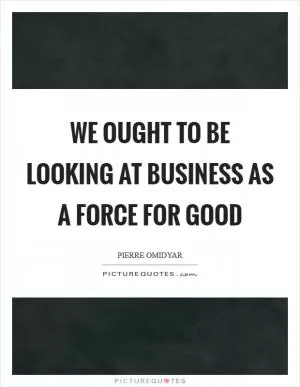 We ought to be looking at business as a force for good Picture Quote #1