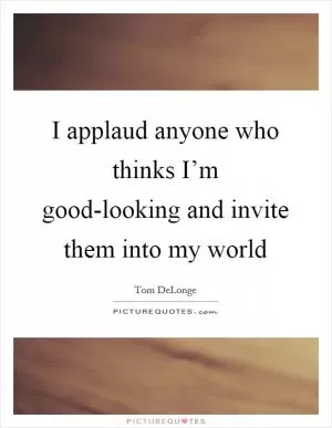I applaud anyone who thinks I’m good-looking and invite them into my world Picture Quote #1