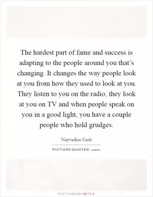 The hardest part of fame and success is adapting to the people around you that’s changing. It changes the way people look at you from how they used to look at you. They listen to you on the radio, they look at you on TV and when people speak on you in a good light, you have a couple people who hold grudges Picture Quote #1