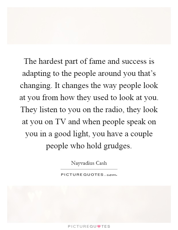 The hardest part of fame and success is adapting to the people around you that's changing. It changes the way people look at you from how they used to look at you. They listen to you on the radio, they look at you on TV and when people speak on you in a good light, you have a couple people who hold grudges. Picture Quote #1