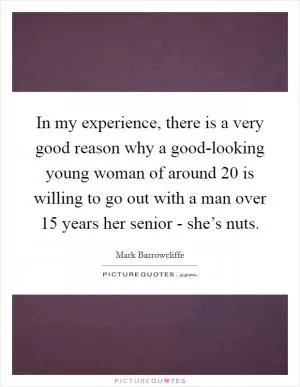 In my experience, there is a very good reason why a good-looking young woman of around 20 is willing to go out with a man over 15 years her senior - she’s nuts Picture Quote #1