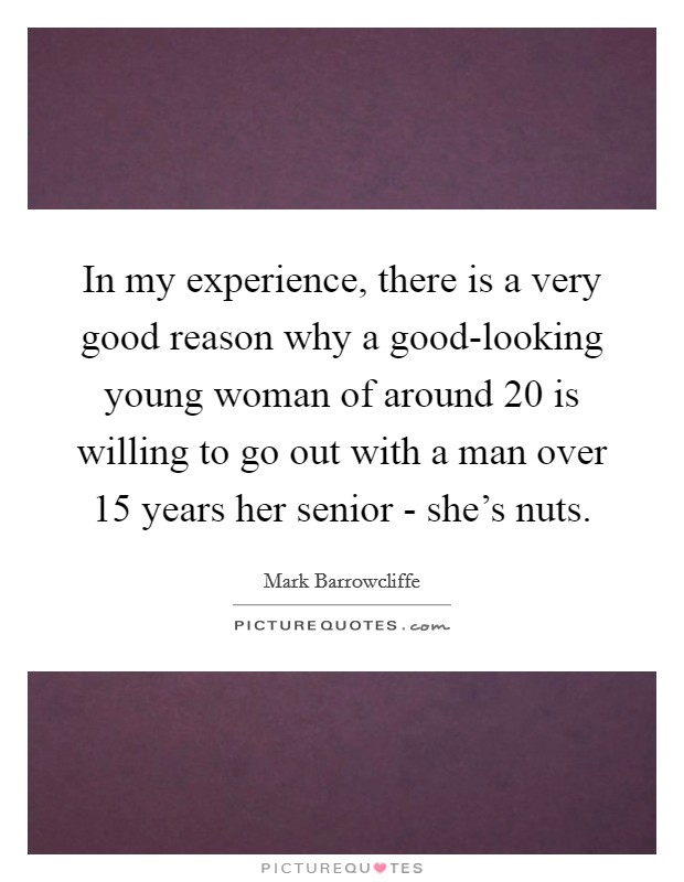 In my experience, there is a very good reason why a good-looking young woman of around 20 is willing to go out with a man over 15 years her senior - she's nuts. Picture Quote #1