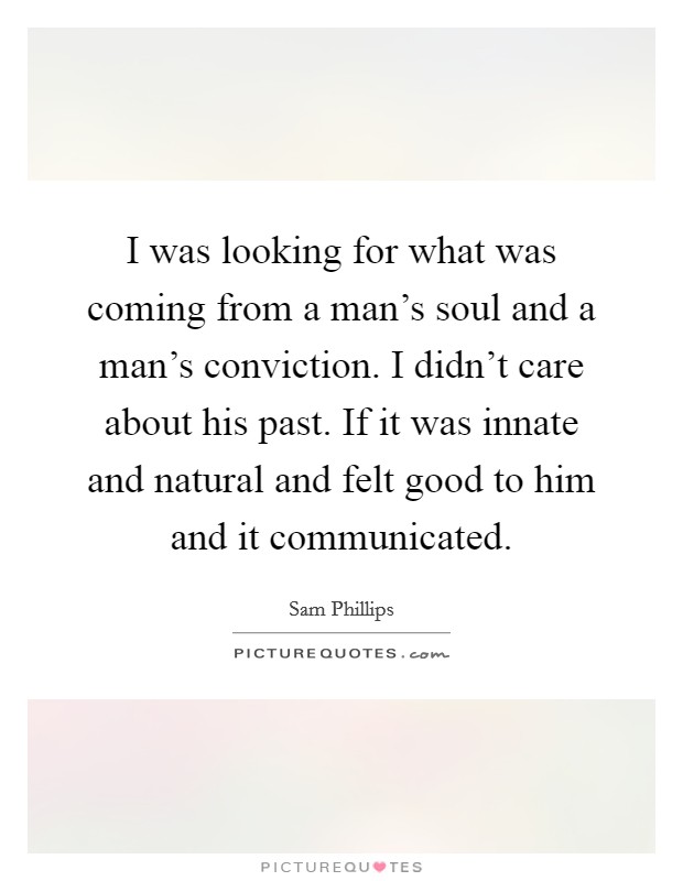 I was looking for what was coming from a man's soul and a man's conviction. I didn't care about his past. If it was innate and natural and felt good to him and it communicated. Picture Quote #1