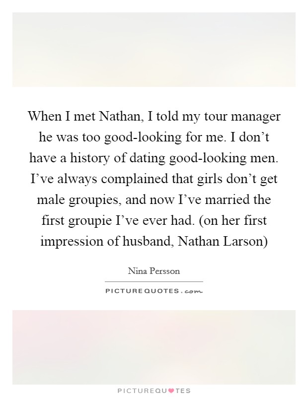 When I met Nathan, I told my tour manager he was too good-looking for me. I don't have a history of dating good-looking men. I've always complained that girls don't get male groupies, and now I've married the first groupie I've ever had. (on her first impression of husband, Nathan Larson) Picture Quote #1