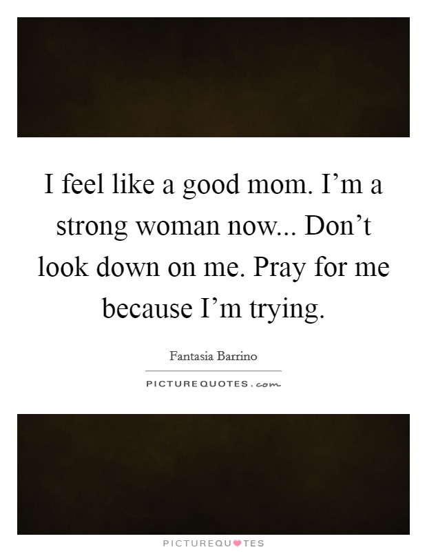 I feel like a good mom. I'm a strong woman now... Don't look down on me. Pray for me because I'm trying. Picture Quote #1
