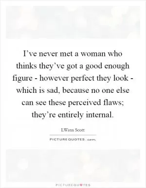 I’ve never met a woman who thinks they’ve got a good enough figure - however perfect they look - which is sad, because no one else can see these perceived flaws; they’re entirely internal Picture Quote #1