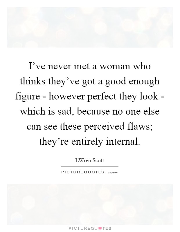 I've never met a woman who thinks they've got a good enough figure - however perfect they look - which is sad, because no one else can see these perceived flaws; they're entirely internal. Picture Quote #1