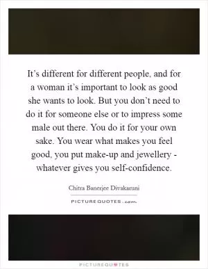 It’s different for different people, and for a woman it’s important to look as good she wants to look. But you don’t need to do it for someone else or to impress some male out there. You do it for your own sake. You wear what makes you feel good, you put make-up and jewellery - whatever gives you self-confidence Picture Quote #1