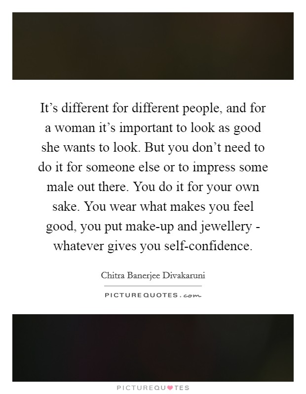 It's different for different people, and for a woman it's important to look as good she wants to look. But you don't need to do it for someone else or to impress some male out there. You do it for your own sake. You wear what makes you feel good, you put make-up and jewellery - whatever gives you self-confidence. Picture Quote #1