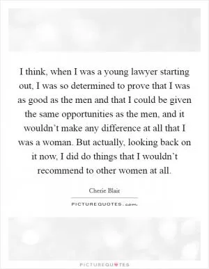 I think, when I was a young lawyer starting out, I was so determined to prove that I was as good as the men and that I could be given the same opportunities as the men, and it wouldn’t make any difference at all that I was a woman. But actually, looking back on it now, I did do things that I wouldn’t recommend to other women at all Picture Quote #1