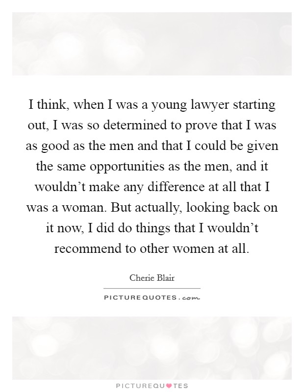 I think, when I was a young lawyer starting out, I was so determined to prove that I was as good as the men and that I could be given the same opportunities as the men, and it wouldn't make any difference at all that I was a woman. But actually, looking back on it now, I did do things that I wouldn't recommend to other women at all. Picture Quote #1
